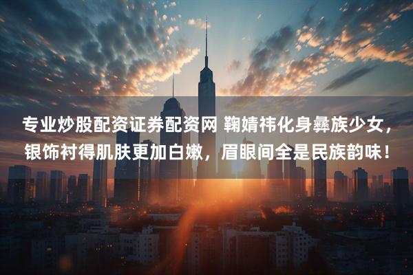 专业炒股配资证券配资网 鞠婧祎化身彝族少女，银饰衬得肌肤更加白嫩，眉眼间全是民族韵味！