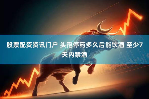 股票配资资讯门户 头孢停药多久后能饮酒 至少7天内禁酒