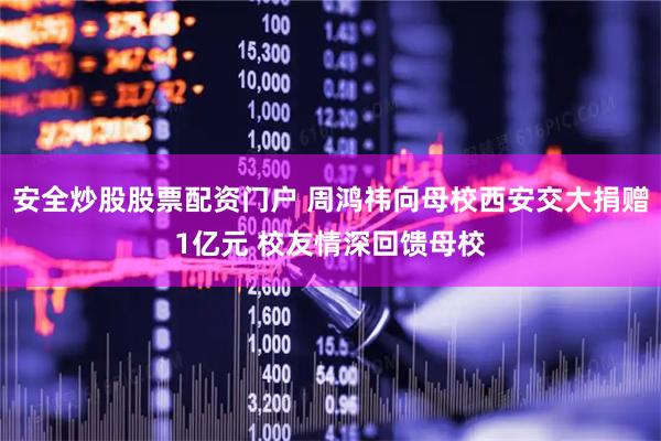 安全炒股股票配资门户 周鸿祎向母校西安交大捐赠1亿元 校友情深回馈母校