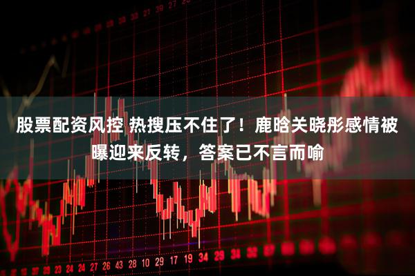 股票配资风控 热搜压不住了！鹿晗关晓彤感情被曝迎来反转，答案已不言而喻