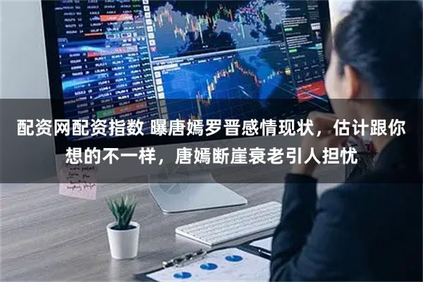 配资网配资指数 曝唐嫣罗晋感情现状，估计跟你想的不一样，唐嫣断崖衰老引人担忧