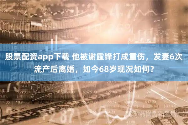 股票配资app下载 他被谢霆锋打成重伤，发妻6次流产后离婚，如今68岁现况如何？