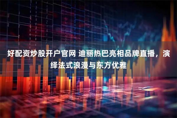 好配资炒股开户官网 迪丽热巴亮相品牌直播，演绎法式浪漫与东方优雅