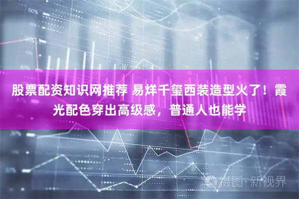 股票配资知识网推荐 易烊千玺西装造型火了！霞光配色穿出高级感，普通人也能学