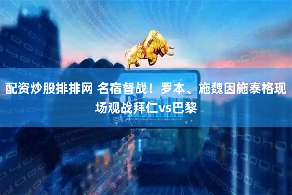 配资炒股排排网 名宿督战！罗本、施魏因施泰格现场观战拜仁vs巴黎