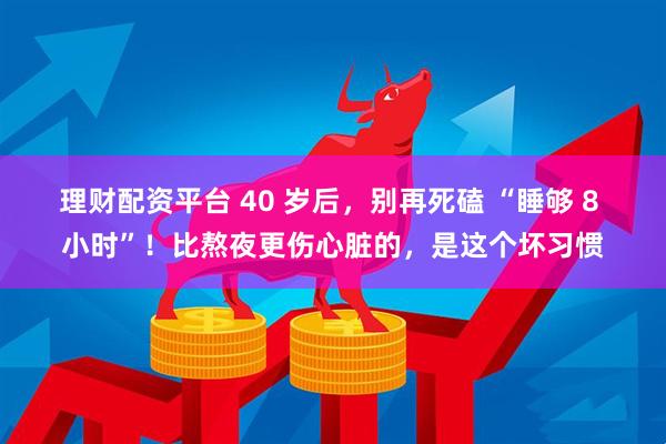 理财配资平台 40 岁后，别再死磕 “睡够 8 小时”！比熬夜更伤心脏的，是这个坏习惯