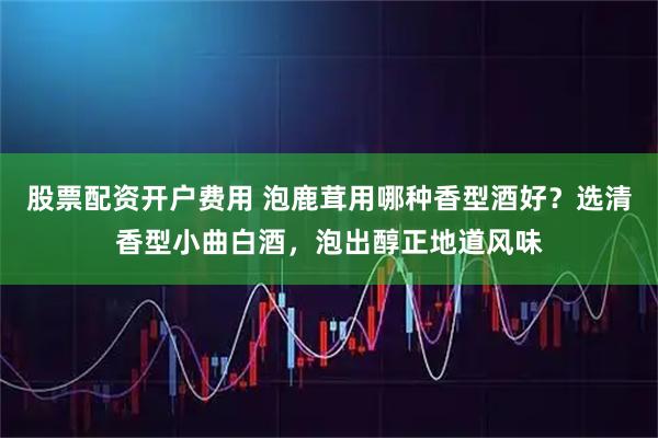 股票配资开户费用 泡鹿茸用哪种香型酒好？选清香型小曲白酒，泡出醇正地道风味