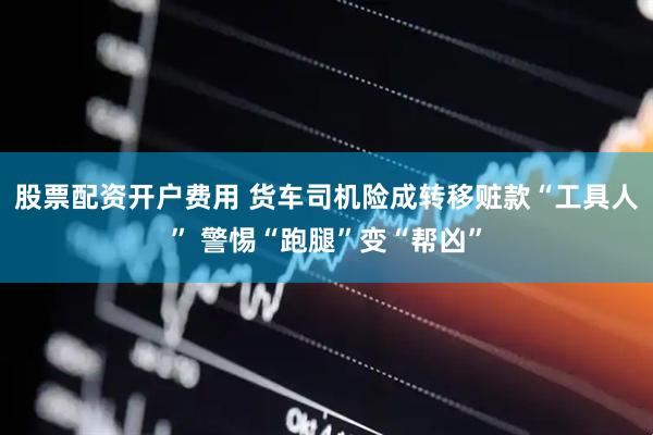 股票配资开户费用 货车司机险成转移赃款“工具人” 警惕“跑腿”变“帮凶”