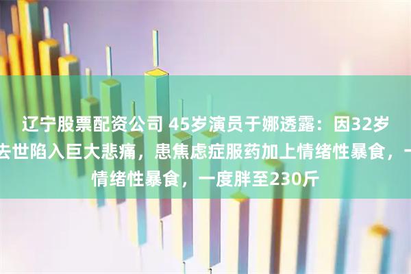 辽宁股票配资公司 45岁演员于娜透露：因32岁丈夫突发疾病去世陷入巨大悲痛，患焦虑症服药加上情绪性暴食，一度胖至230斤