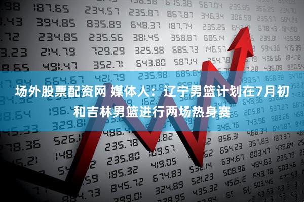 场外股票配资网 媒体人：辽宁男篮计划在7月初和吉林男篮进行两场热身赛