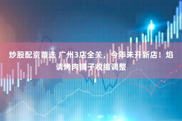 炒股配资首选 广州3店全关，今年未开新店！焰请烤肉铺子收缩调整