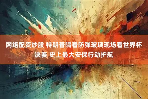 网络配资炒股 特朗普隔着防弹玻璃现场看世界杯决赛 史上最大安保行动护航