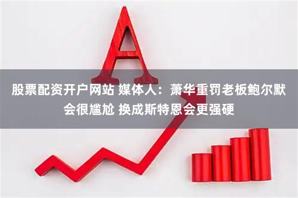 股票配资开户网站 媒体人：萧华重罚老板鲍尔默会很尴尬 换成斯特恩会更强硬