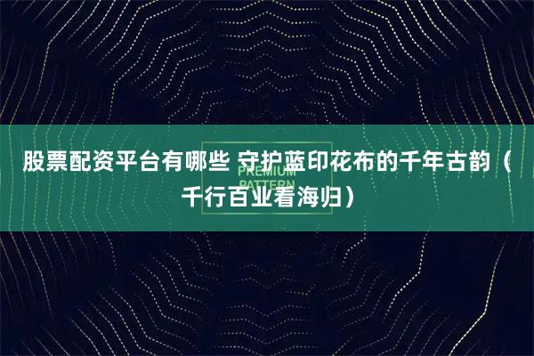 股票配资平台有哪些 守护蓝印花布的千年古韵（千行百业看海归）